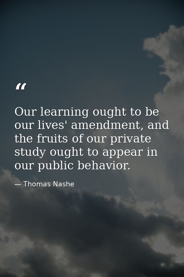 Our learning ought to be our lives' amendment, and the fruits of our private study ought to appear in our public behavio — Thomas Nashe