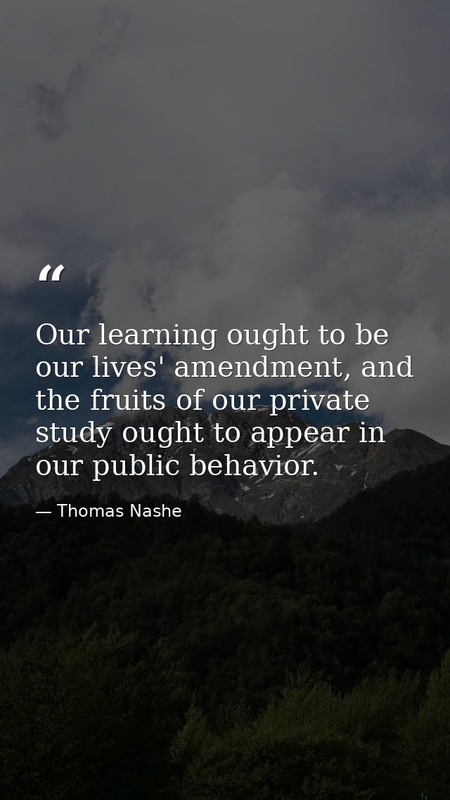 Our learning ought to be our lives' amendment, and the fruits of our private study ought to appear in our public behavio — Thomas Nashe