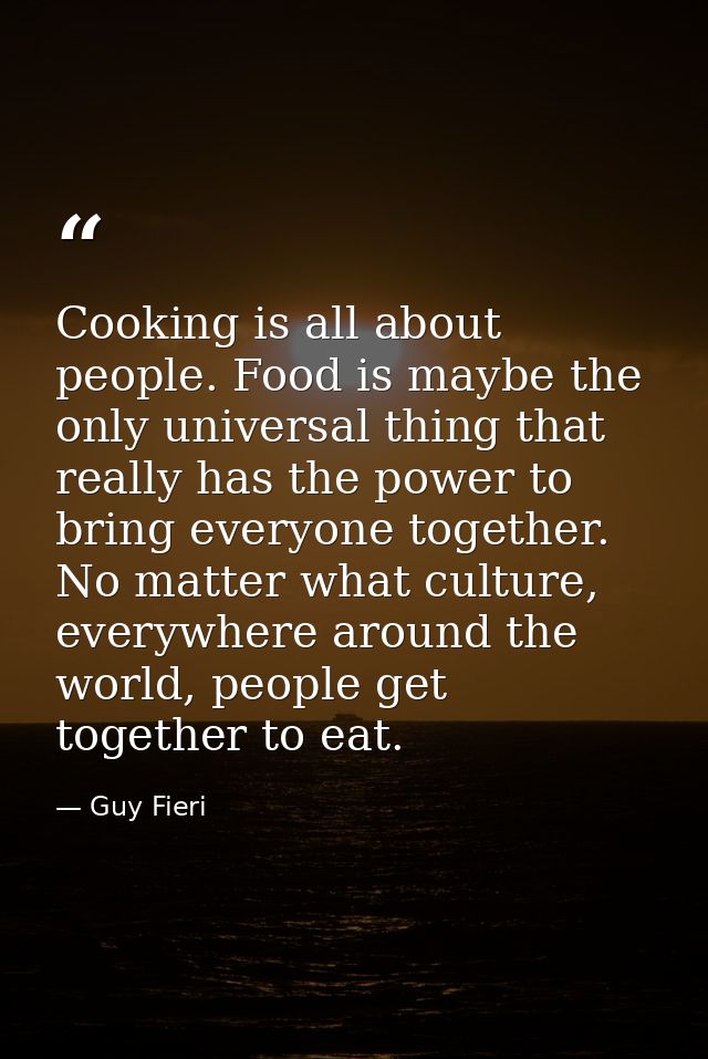 Cooking is all about people. Food is maybe the only universal thing that really has the power to bring everyone together — Guy Fieri