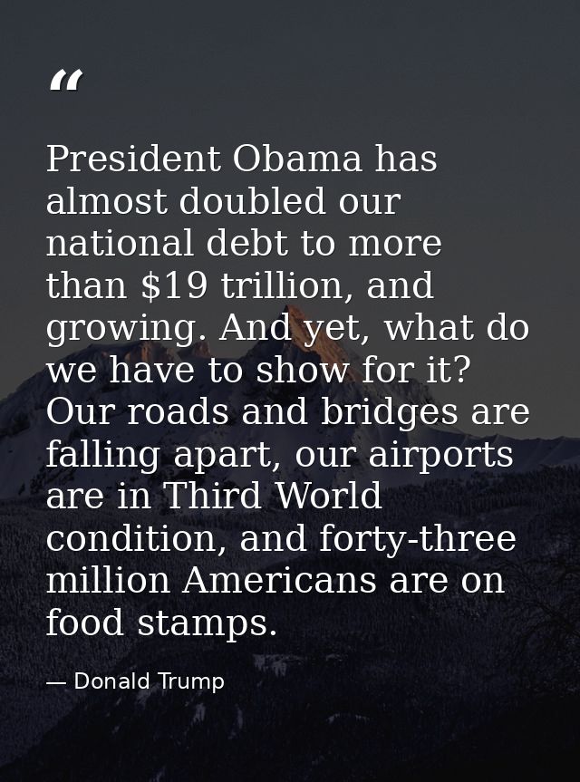 President Obama has almost doubled our national debt to more than $19 trillion, and growing. And yet, what do we have to — Donald Trump
