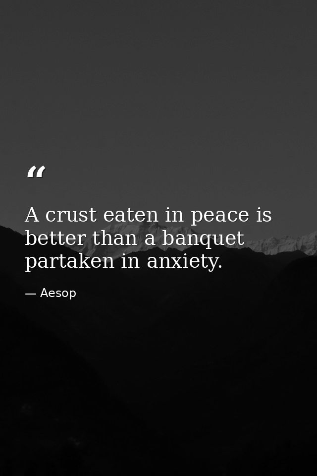 A crust eaten in peace is better than a banquet partaken in anxiety. — Aesop