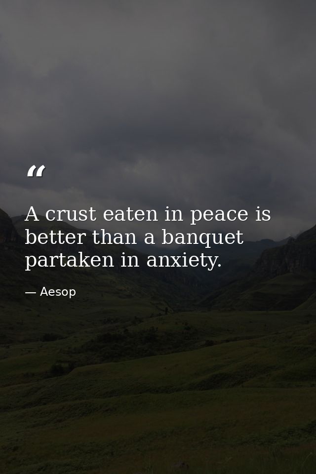 A crust eaten in peace is better than a banquet partaken in anxiety. — Aesop