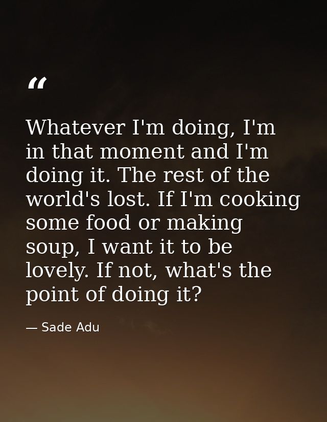 Whatever I'm doing, I'm in that moment and I'm doing it. The rest of the world's lost. If I'm cooking some food or makin — Sade Adu
