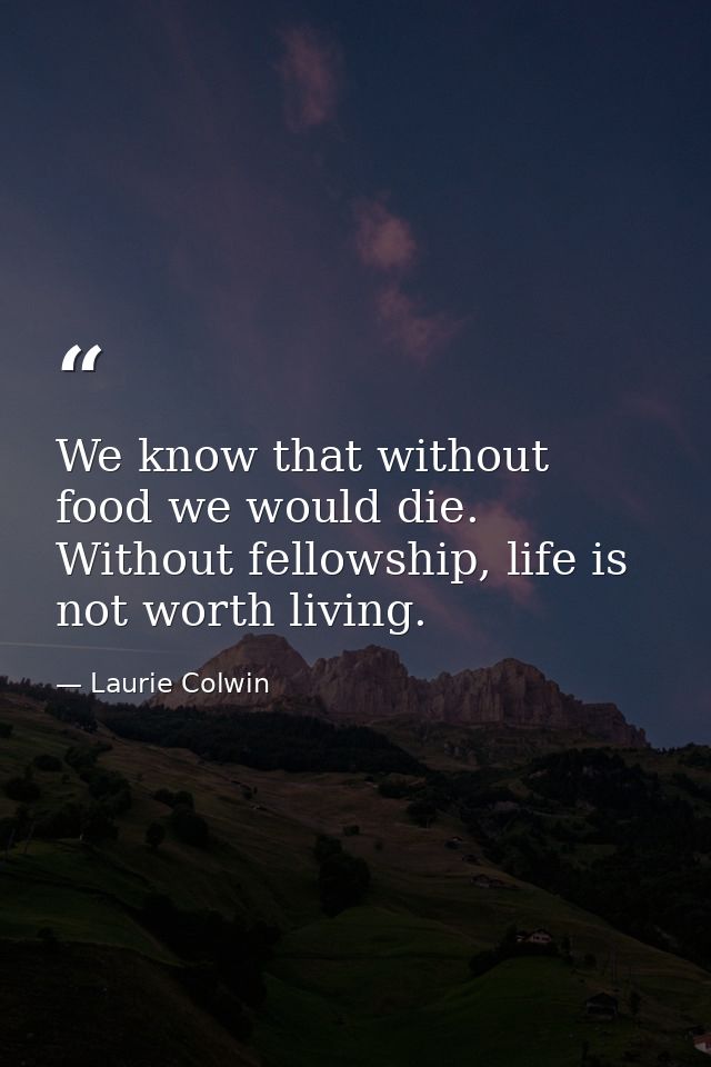 We know that without food we would die. Without fellowship, life is not worth living. — Laurie Colwin