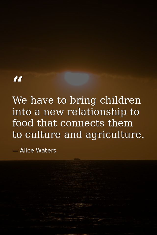 We have to bring children into a new relationship to food that connects them to culture and agriculture. — Alice Waters