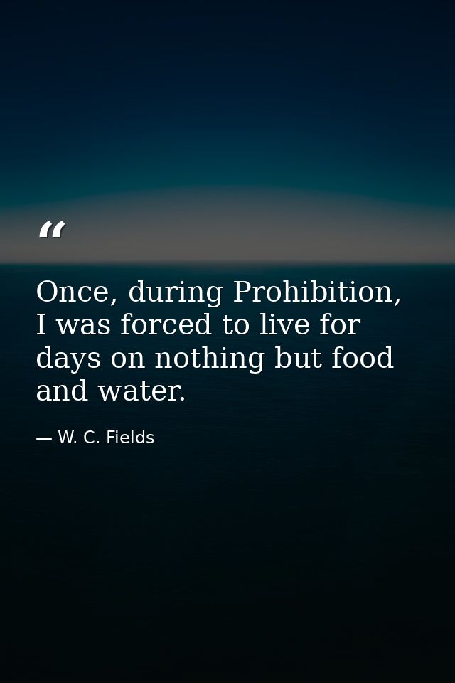 Once, during Prohibition, I was forced to live for days on nothing but food and water. — W. C. Fields
