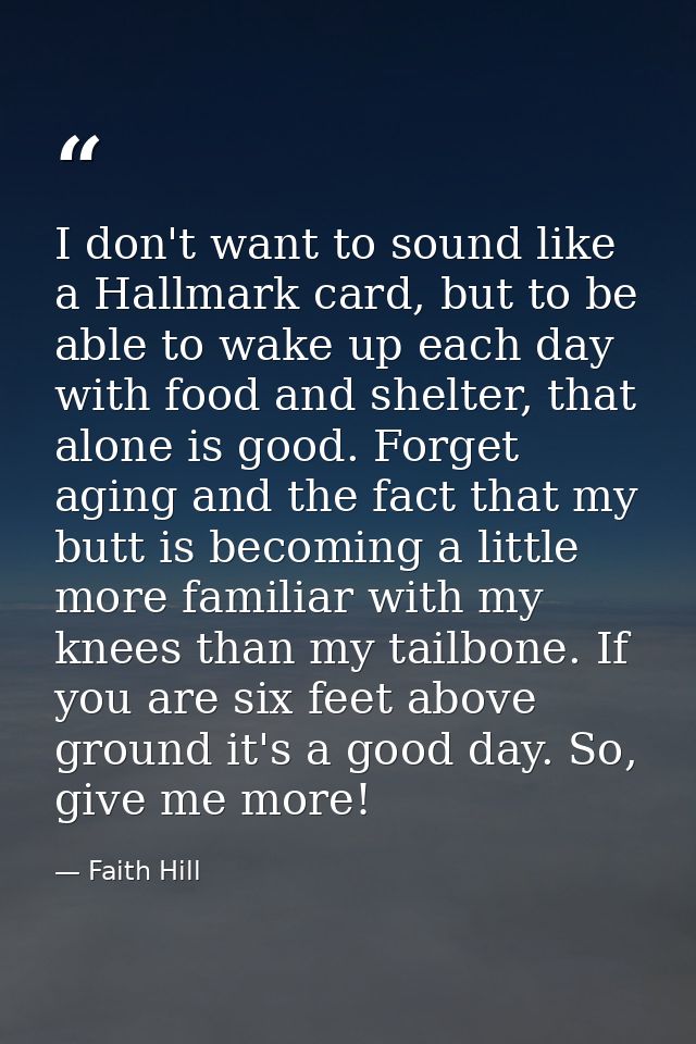 I don't want to sound like a Hallmark card, but to be able to wake up each day with food and shelter, that alone is good — Faith Hill