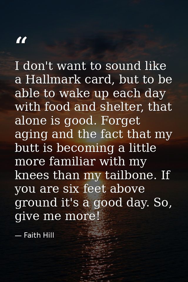I don't want to sound like a Hallmark card, but to be able to wake up each day with food and shelter, that alone is good — Faith Hill