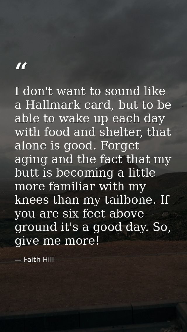 I don't want to sound like a Hallmark card, but to be able to wake up each day with food and shelter, that alone is good — Faith Hill