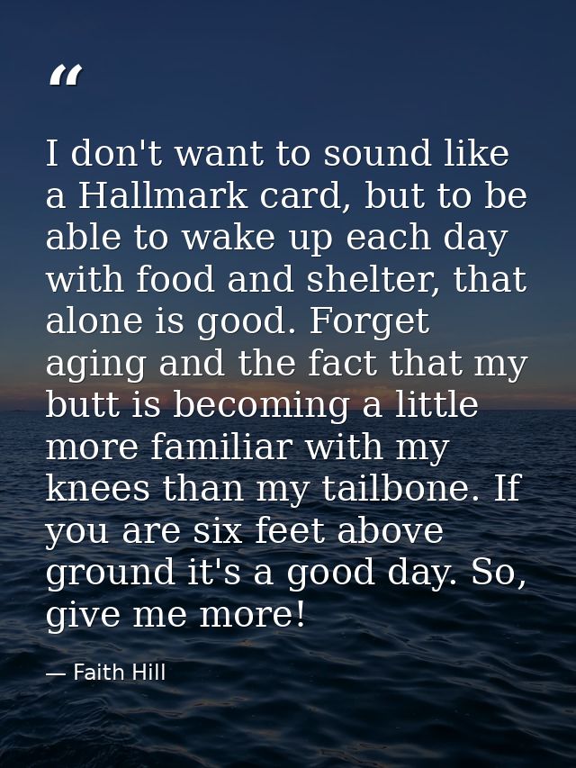 I don't want to sound like a Hallmark card, but to be able to wake up each day with food and shelter, that alone is good — Faith Hill