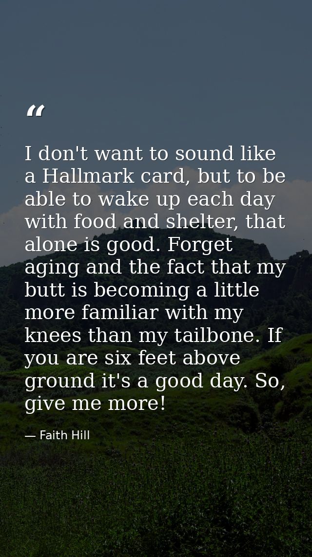 I don't want to sound like a Hallmark card, but to be able to wake up each day with food and shelter, that alone is good — Faith Hill