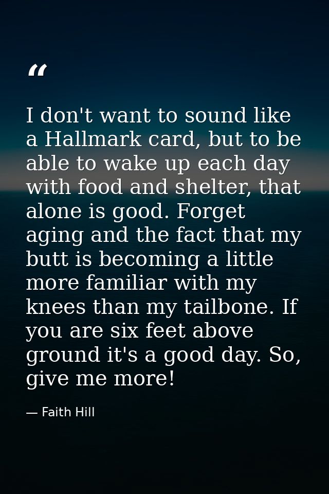 I don't want to sound like a Hallmark card, but to be able to wake up each day with food and shelter, that alone is good — Faith Hill