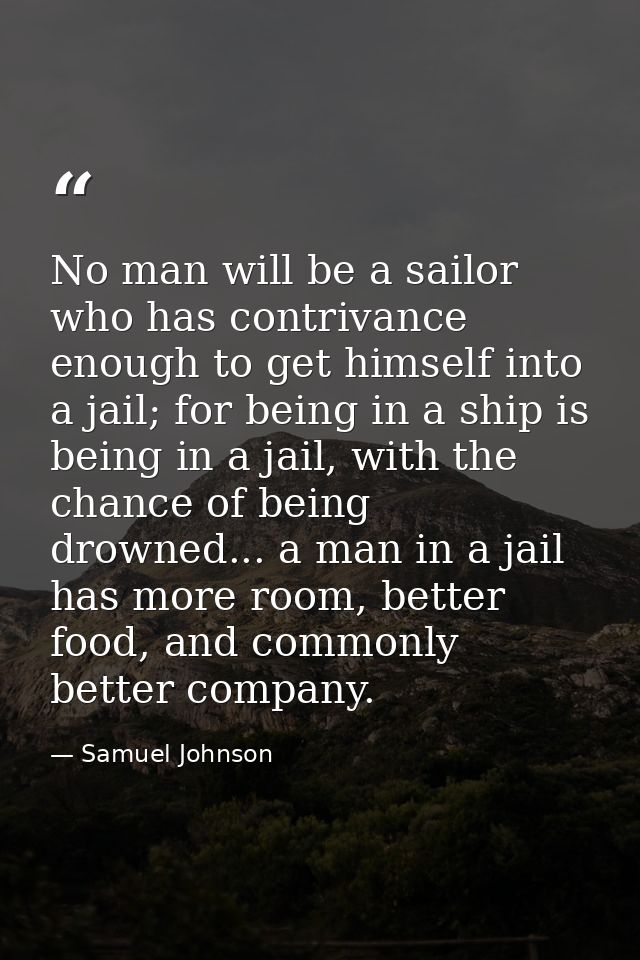 No man will be a sailor who has contrivance enough to get himself into a jail; for being in a ship is being in a jail, w — Samuel Johnson