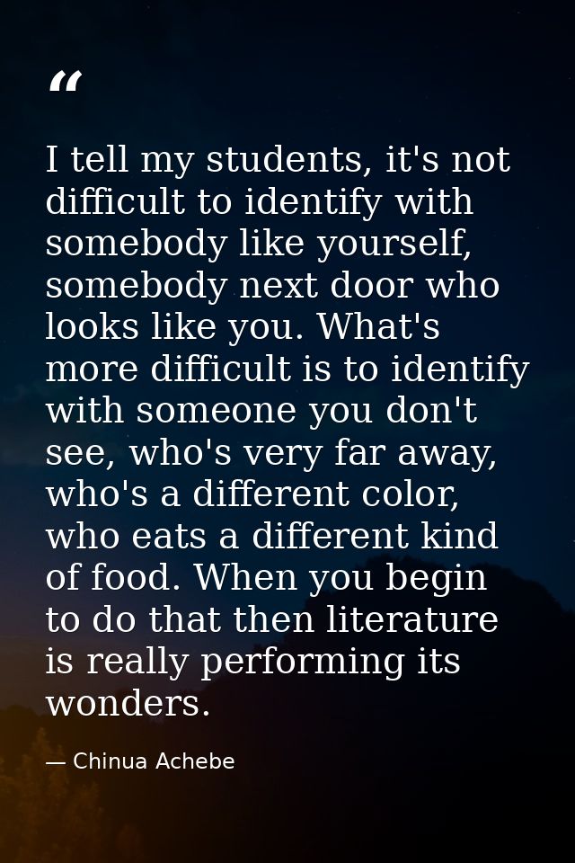 I tell my students, it's not difficult to identify with somebody like yourself, somebody next door who looks like you. W — Chinua Achebe