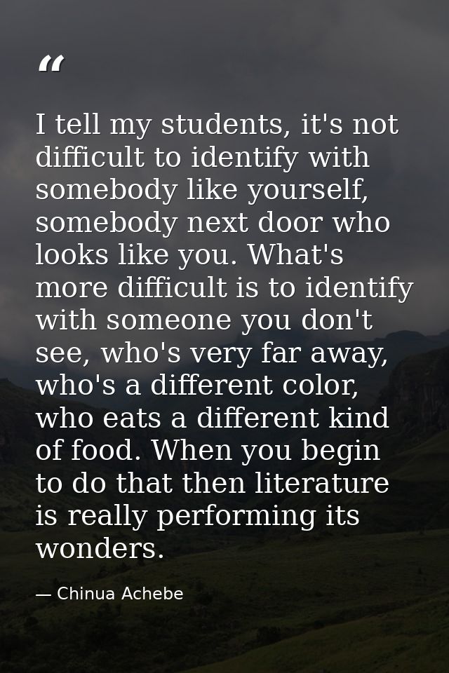 I tell my students, it's not difficult to identify with somebody like yourself, somebody next door who looks like you. W — Chinua Achebe