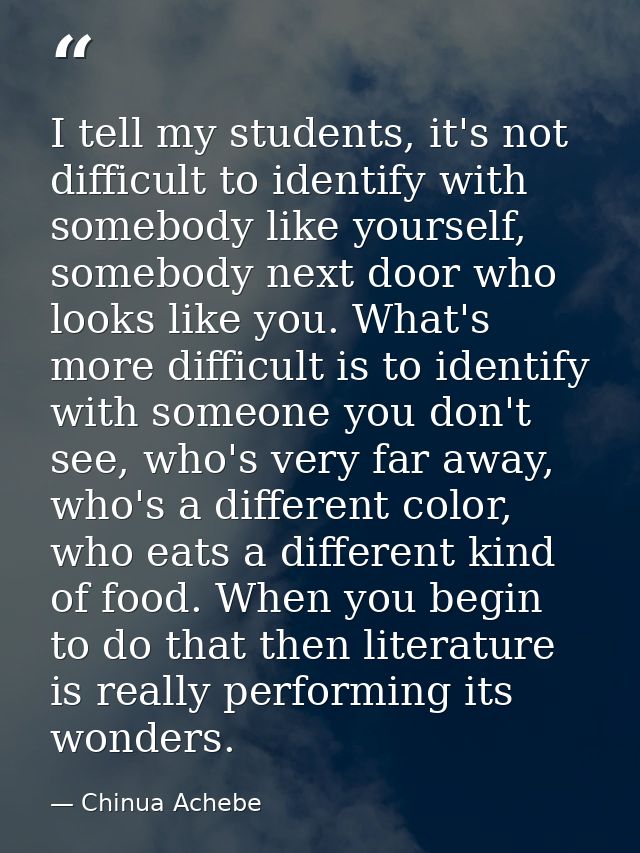 I tell my students, it's not difficult to identify with somebody like yourself, somebody next door who looks like you. W — Chinua Achebe