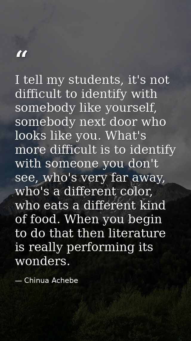 I tell my students, it's not difficult to identify with somebody like yourself, somebody next door who looks like you. W — Chinua Achebe