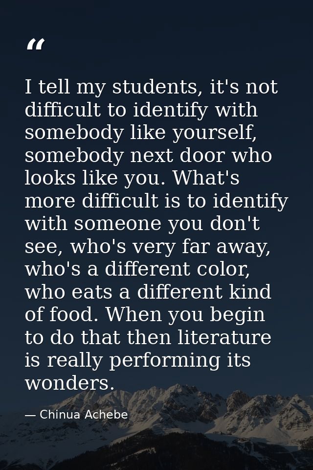I tell my students, it's not difficult to identify with somebody like yourself, somebody next door who looks like you. W — Chinua Achebe