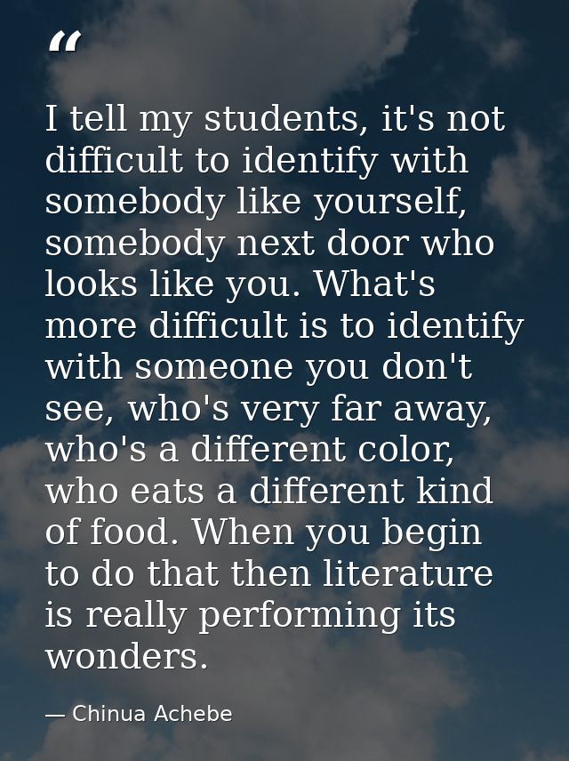 I tell my students, it's not difficult to identify with somebody like yourself, somebody next door who looks like you. W — Chinua Achebe