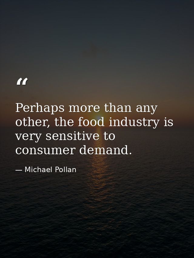 Perhaps more than any other, the food industry is very sensitive to consumer demand. — Michael Pollan