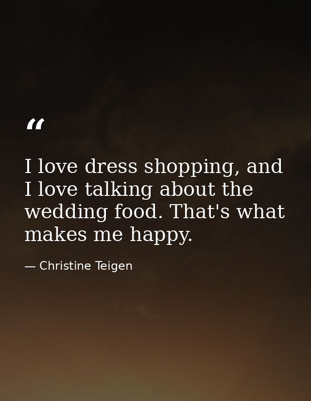 I love dress shopping, and I love talking about the wedding food. That's what makes me happy. — Christine Teigen