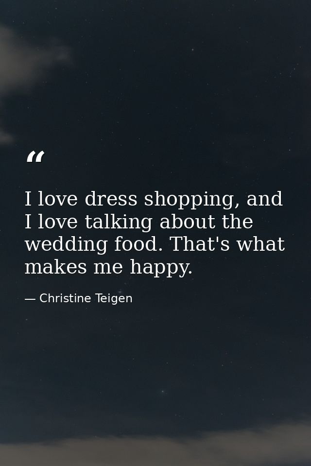 I love dress shopping, and I love talking about the wedding food. That's what makes me happy. — Christine Teigen
