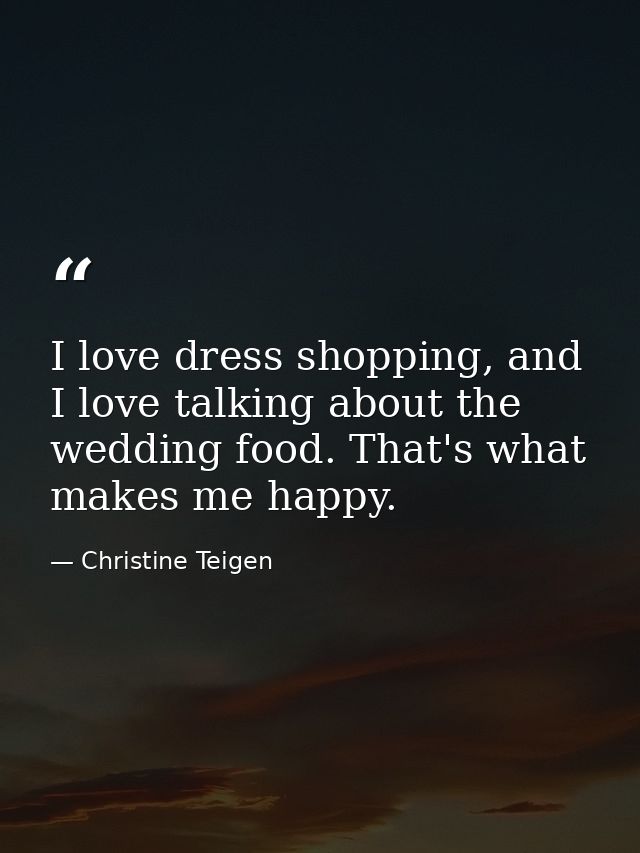 I love dress shopping, and I love talking about the wedding food. That's what makes me happy. — Christine Teigen