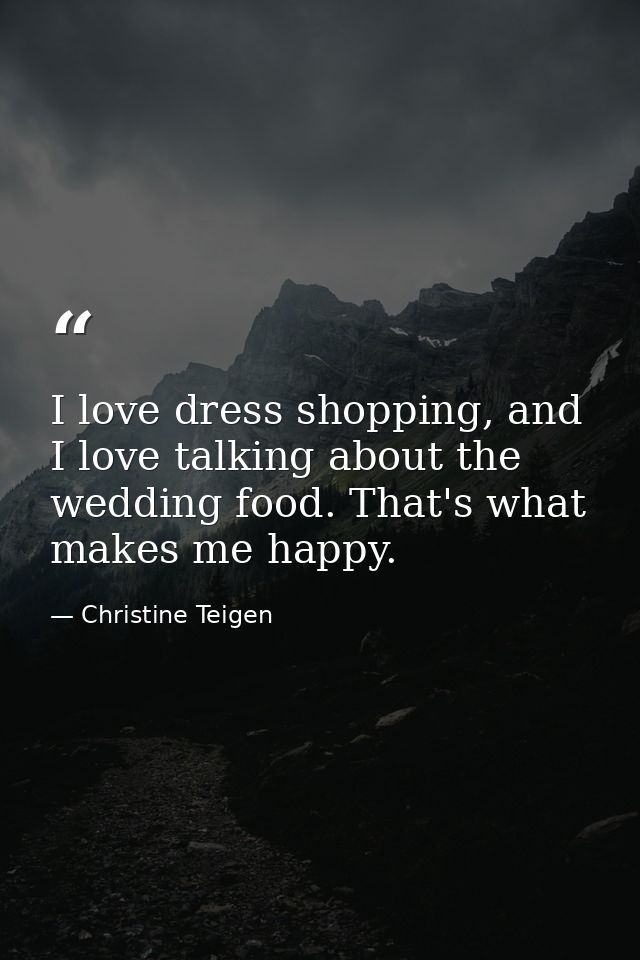I love dress shopping, and I love talking about the wedding food. That's what makes me happy. — Christine Teigen