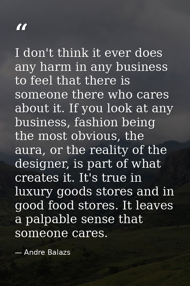 I don't think it ever does any harm in any business to feel that there is someone there who cares about it. If you look  — Andre Balazs