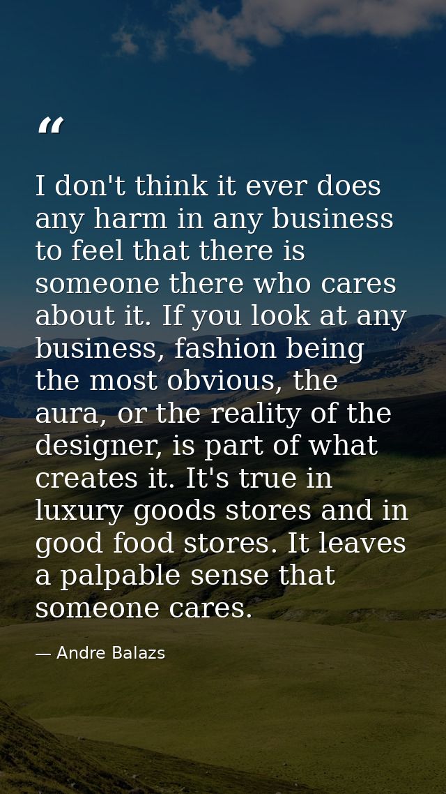 I don't think it ever does any harm in any business to feel that there is someone there who cares about it. If you look  — Andre Balazs