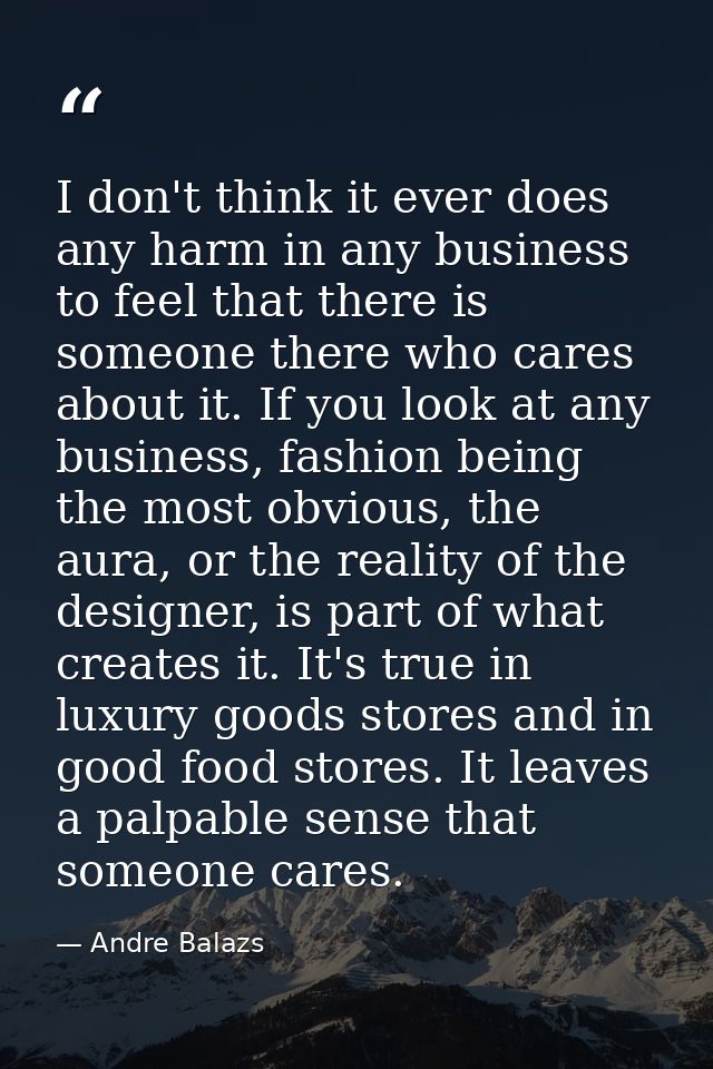 I don't think it ever does any harm in any business to feel that there is someone there who cares about it. If you look  — Andre Balazs