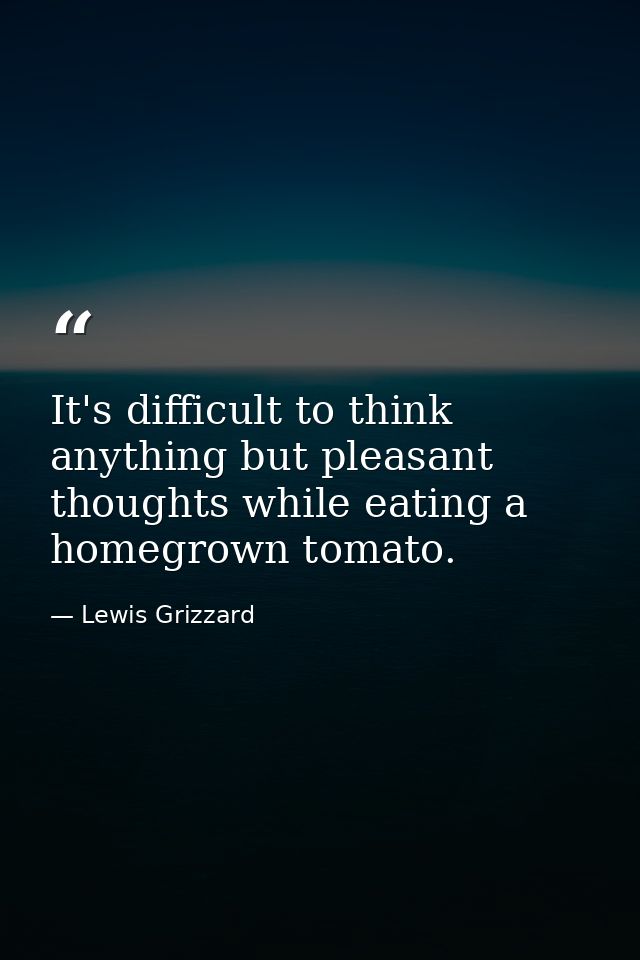 It's difficult to think anything but pleasant thoughts while eating a homegrown tomato. — Lewis Grizzard