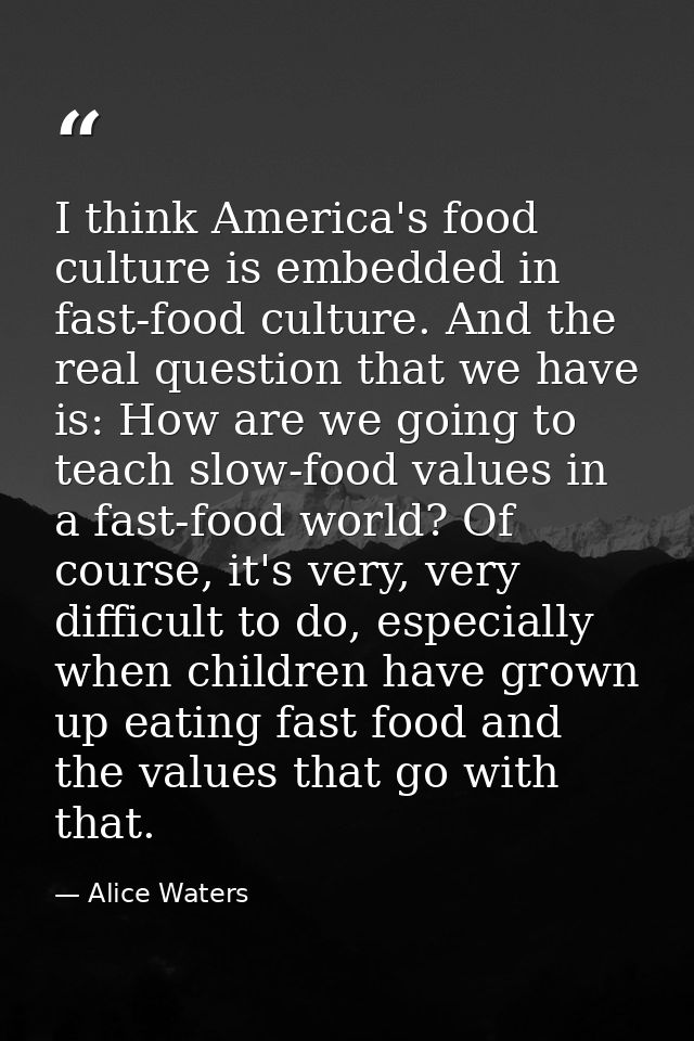 I think America's food culture is embedded in fast-food culture. And the real question that we have is: How are we going — Alice Waters