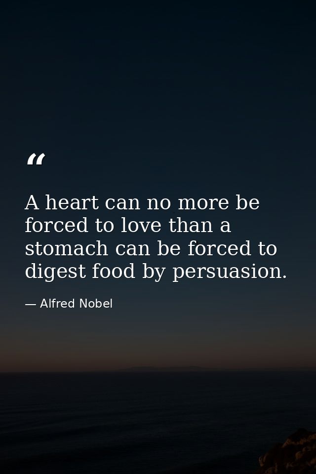 A heart can no more be forced to love than a stomach can be forced to digest food by persuasion. — Alfred Nobel