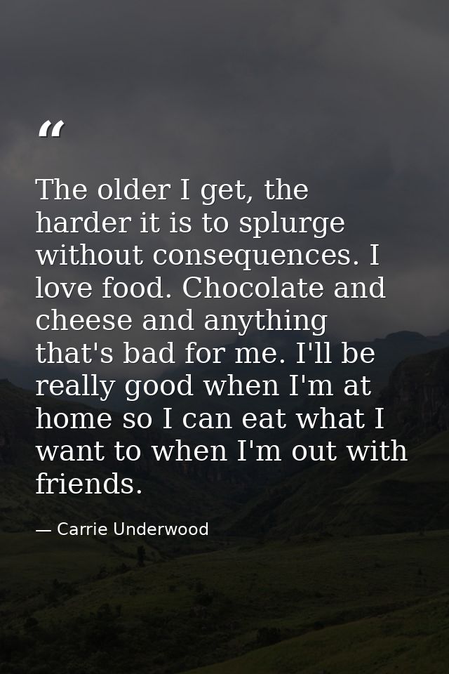 The older I get, the harder it is to splurge without consequences. I love food. Chocolate and cheese and anything that's — Carrie Underwood