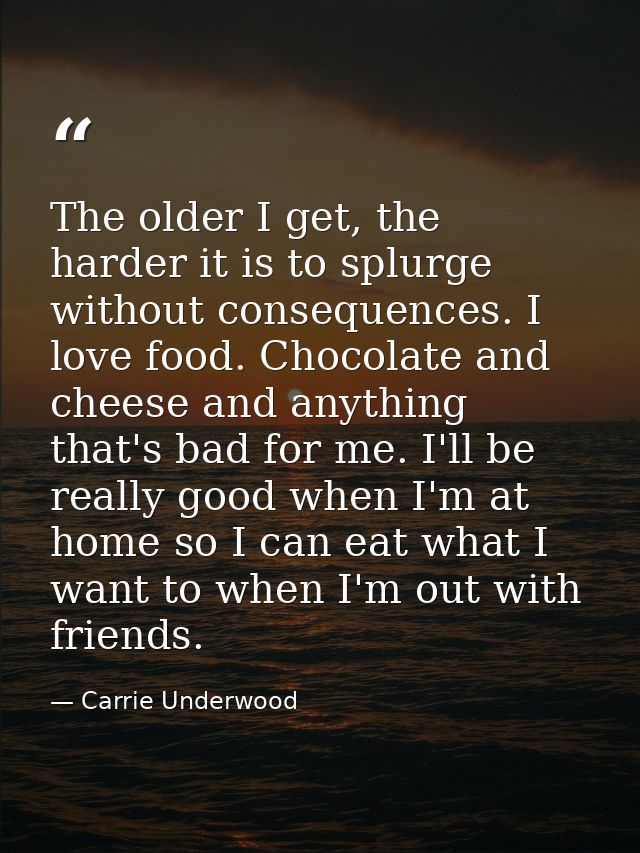 The older I get, the harder it is to splurge without consequences. I love food. Chocolate and cheese and anything that's — Carrie Underwood