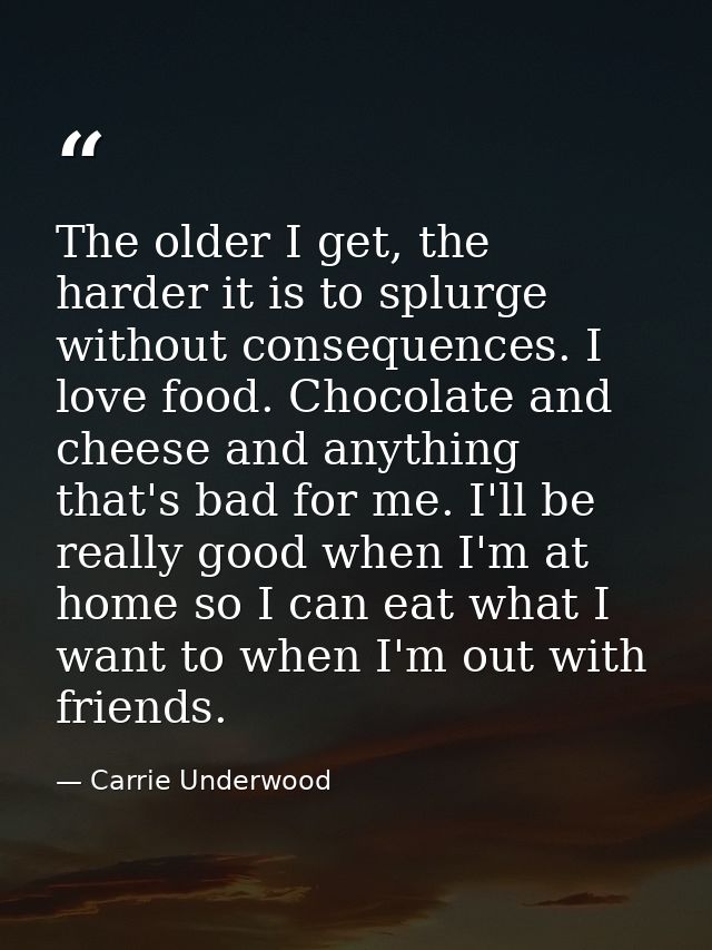 The older I get, the harder it is to splurge without consequences. I love food. Chocolate and cheese and anything that's — Carrie Underwood