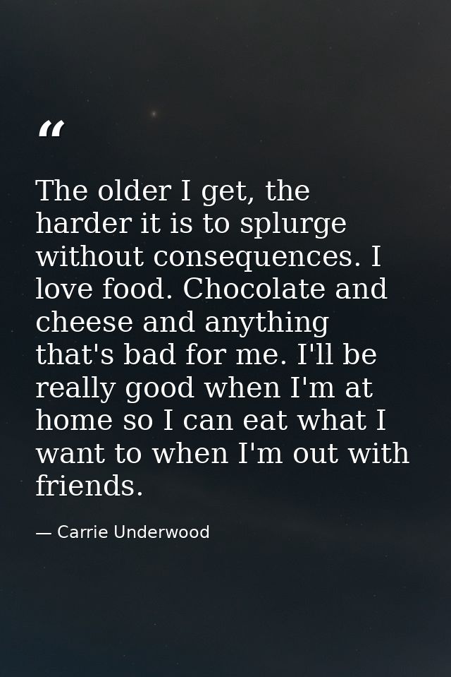 The older I get, the harder it is to splurge without consequences. I love food. Chocolate and cheese and anything that's — Carrie Underwood