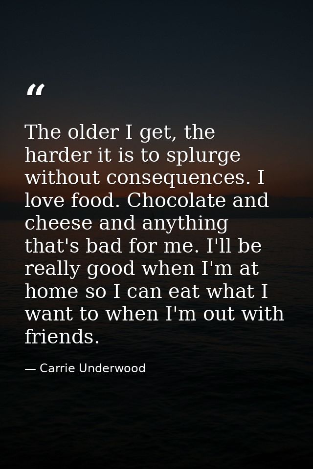 The older I get, the harder it is to splurge without consequences. I love food. Chocolate and cheese and anything that's — Carrie Underwood