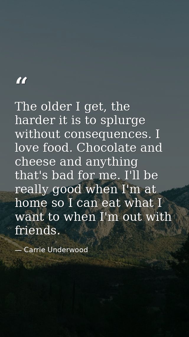 The older I get, the harder it is to splurge without consequences. I love food. Chocolate and cheese and anything that's — Carrie Underwood