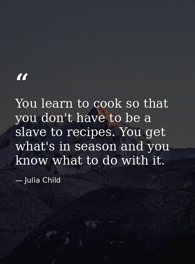You learn to cook so that you don't have to be a slave to recipes. You get what's in season and you know what to do with — Julia Child