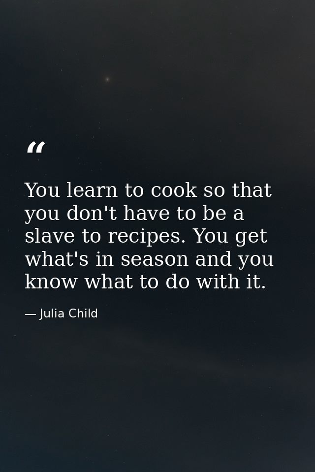 You learn to cook so that you don't have to be a slave to recipes. You get what's in season and you know what to do with — Julia Child