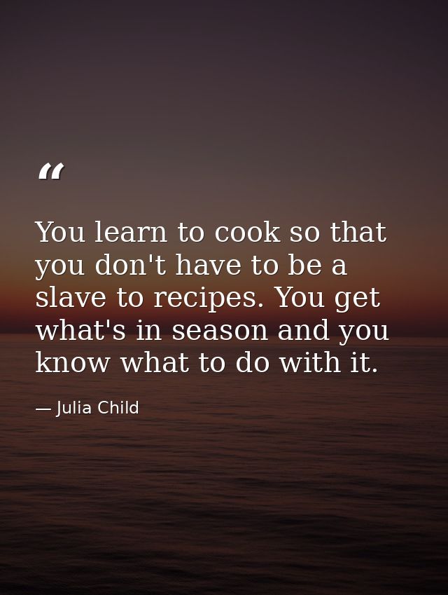 You learn to cook so that you don't have to be a slave to recipes. You get what's in season and you know what to do with — Julia Child