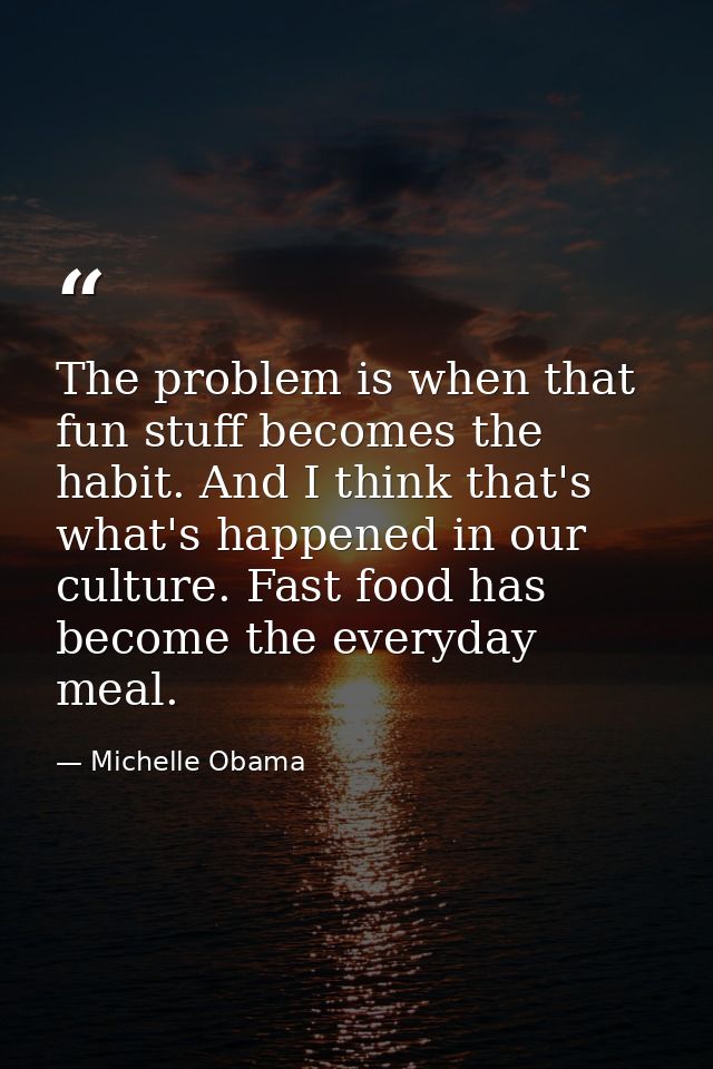 The problem is when that fun stuff becomes the habit. And I think that's what's happened in our culture. Fast food has b — Michelle Obama