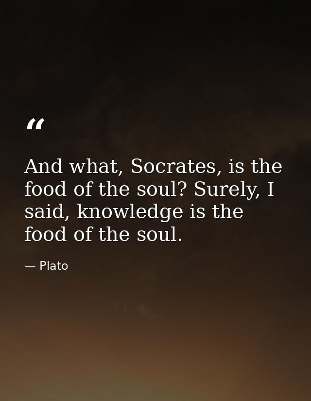 And what, Socrates, is the food of the soul? Surely, I said, knowledge is the food of the soul. — Plato