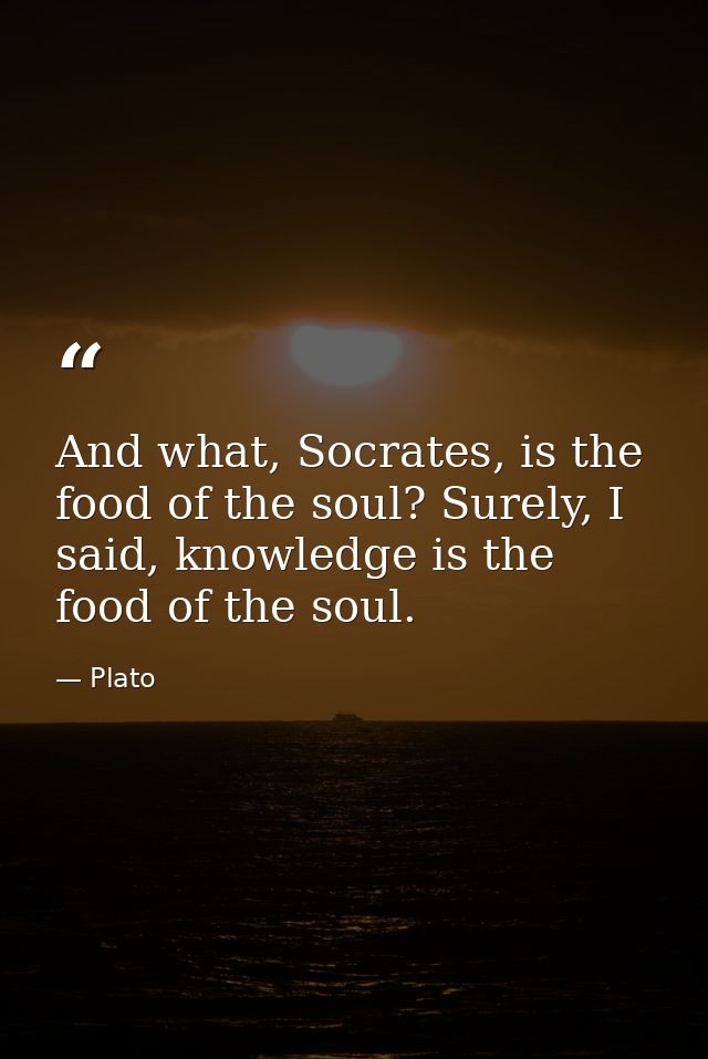 And what, Socrates, is the food of the soul? Surely, I said, knowledge is the food of the soul. — Plato