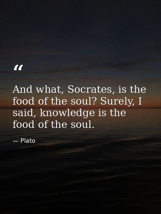 And what, Socrates, is the food of the soul? Surely, I said, knowledge is the food of the soul. — Plato