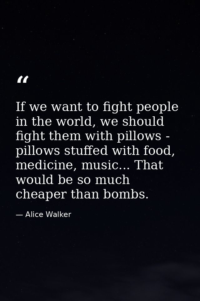 If we want to fight people in the world, we should fight them with pillows - pillows stuffed with food, medicine, music. — Alice Walker