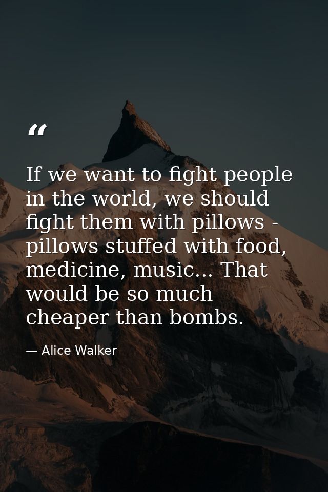 If we want to fight people in the world, we should fight them with pillows - pillows stuffed with food, medicine, music. — Alice Walker