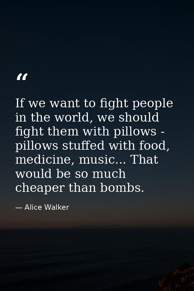 If we want to fight people in the world, we should fight them with pillows - pillows stuffed with food, medicine, music. — Alice Walker